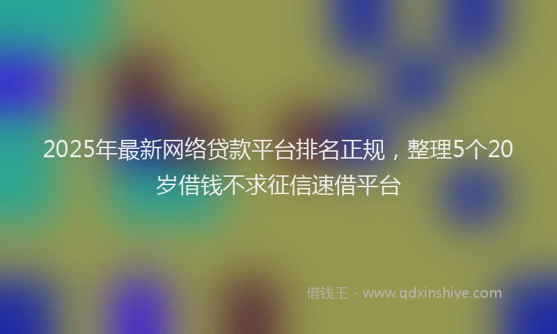 2025年最新网络贷款平台排名正规，整理5个20岁借钱不求征信速借平台