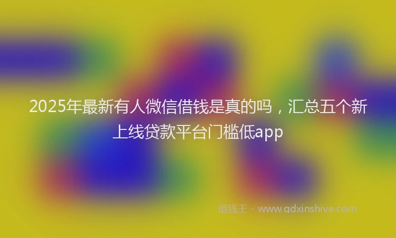 2025年最新有人微信借钱是真的吗，汇总五个新上线贷款平台门槛低app