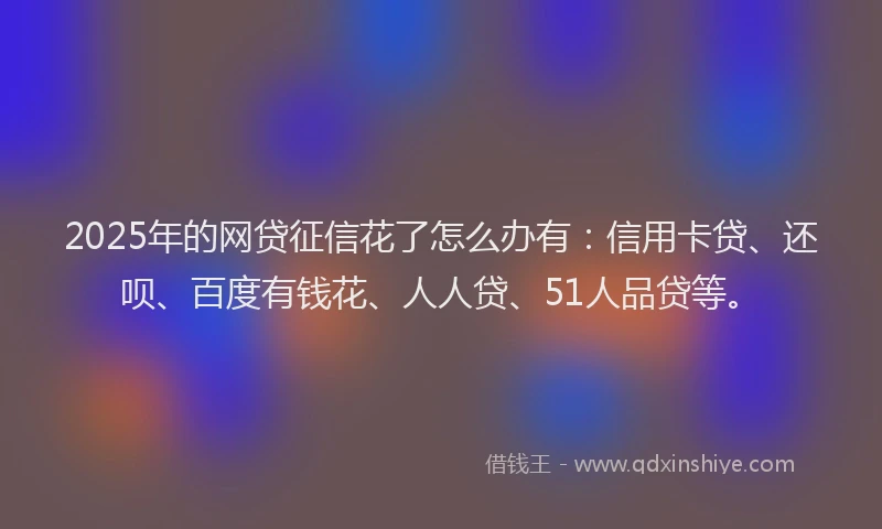 2025年的网贷征信花了怎么办有：信用卡贷、还呗、百度有钱花、人人贷、51人品贷等。