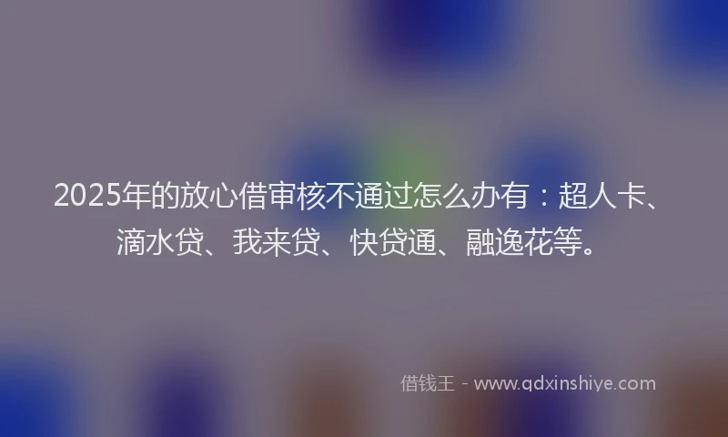 2025年的放心借审核不通过怎么办有：超人卡、滴水贷、我来贷、快贷通、融逸花等。