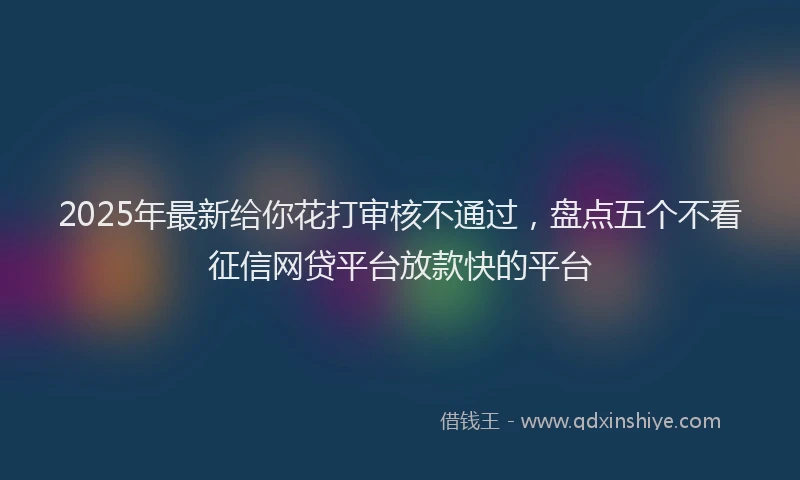 2025年最新给你花打审核不通过，盘点五个不看征信网贷平台放款快的平台