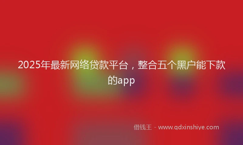 2025年最新网络贷款平台，整合五个黑户能下款的app