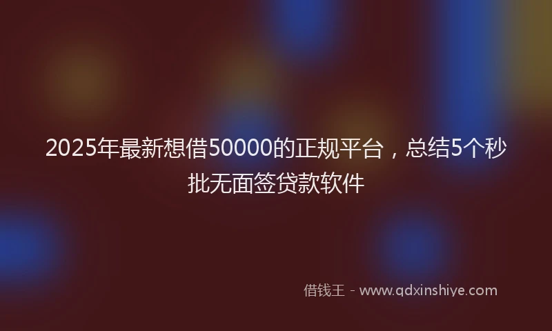 2025年最新想借50000的正规平台，总结5个秒批无面签贷款软件