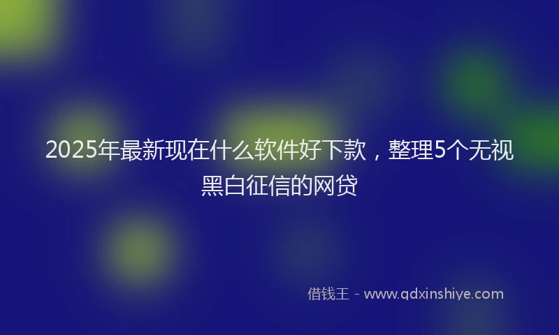 2025年最新现在什么软件好下款，整理5个无视黑白征信的网贷
