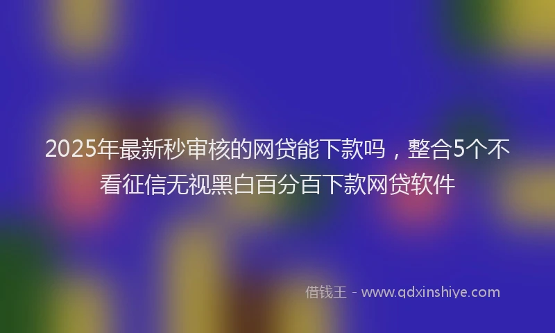 2025年最新秒审核的网贷能下款吗，整合5个不看征信无视黑白百分百下款网贷软件