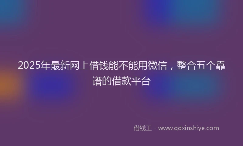 2025年最新网上借钱能不能用微信，整合五个靠谱的借款平台