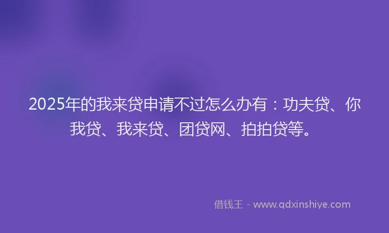 2025年的我来贷申请不过怎么办有：功夫贷、你我贷、我来贷、团贷网、拍拍贷等。