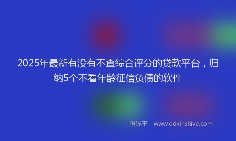 2025年最新有没有不查综合评分的贷款平台，归纳5个不看年龄征信负债的软件