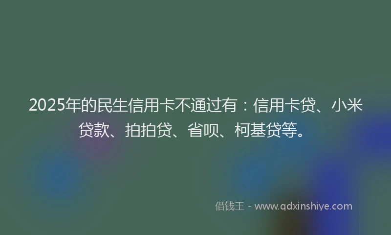 2025年的民生信用卡不通过有：信用卡贷、小米贷款、拍拍贷、省呗、柯基贷等。