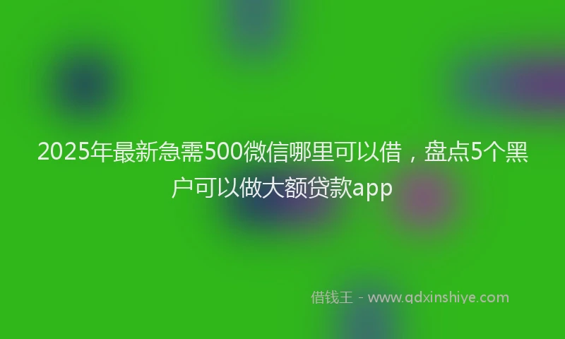 2025年最新急需500微信哪里可以借，盘点5个黑户可以做大额贷款app