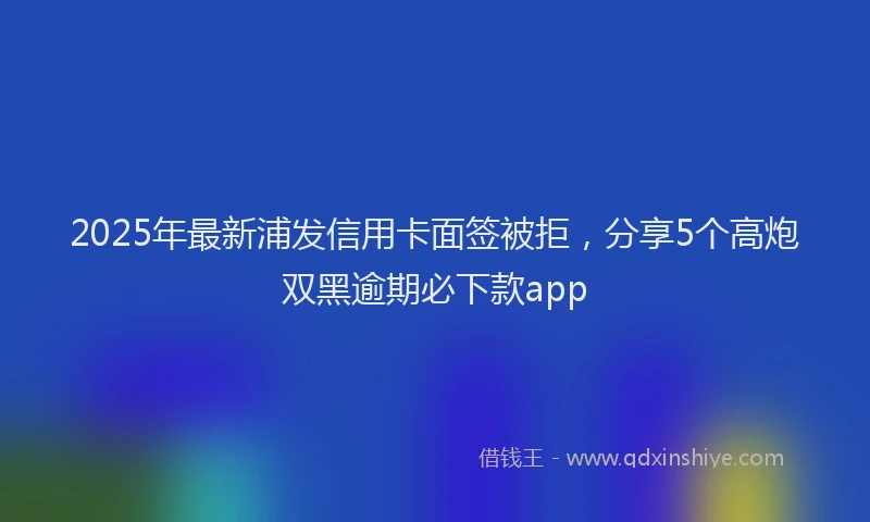 2025年最新浦发信用卡面签被拒，分享5个高炮双黑逾期必下款app
