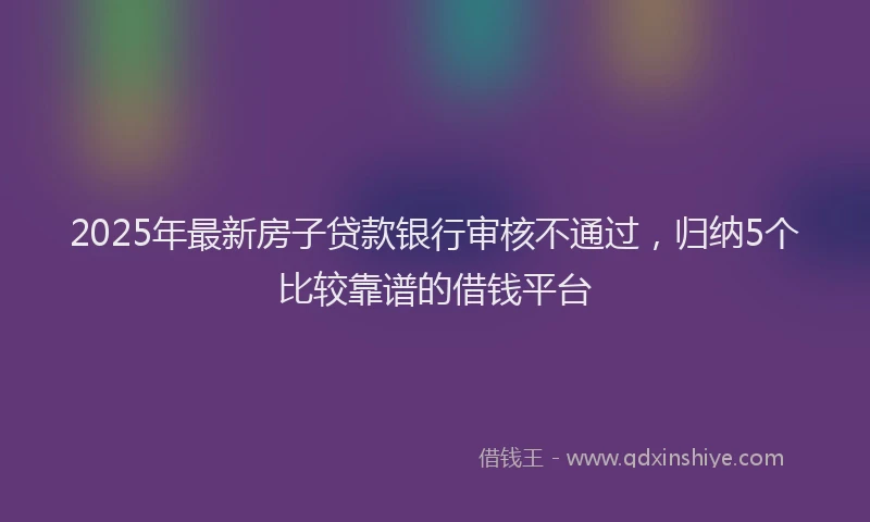 2025年最新房子贷款银行审核不通过，归纳5个比较靠谱的借钱平台