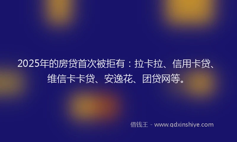 2025年的房贷首次被拒有：拉卡拉、信用卡贷、维信卡卡贷、安逸花、团贷网等。