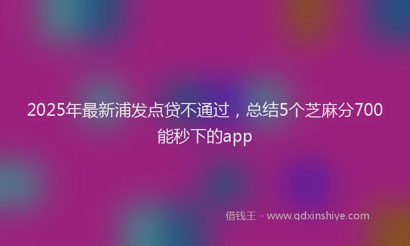 2025年最新浦发点贷不通过，总结5个芝麻分700能秒下的app