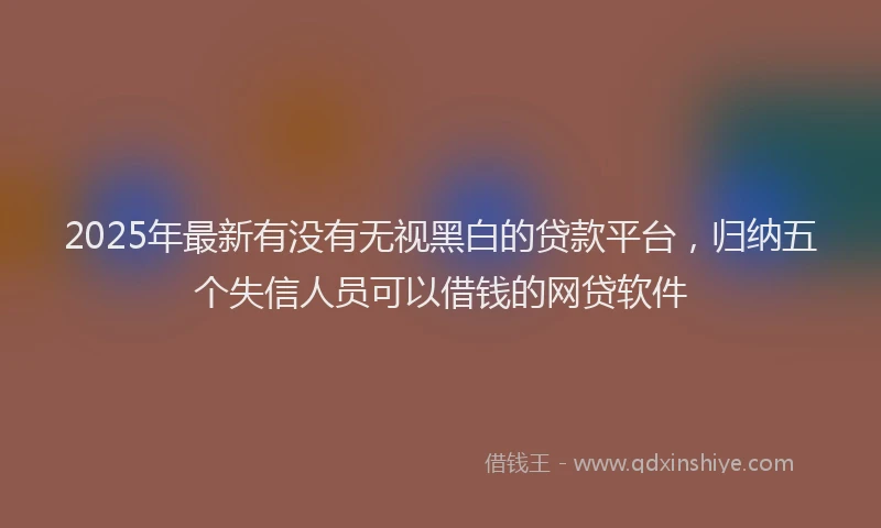 2025年最新有没有无视黑白的贷款平台，归纳五个失信人员可以借钱的网贷软件