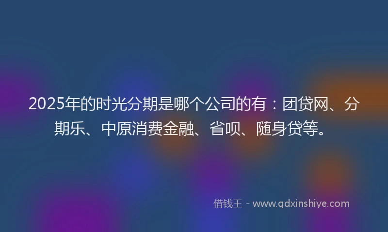 2025年的时光分期是哪个公司的有：团贷网、分期乐、中原消费金融、省呗、随身贷等。
