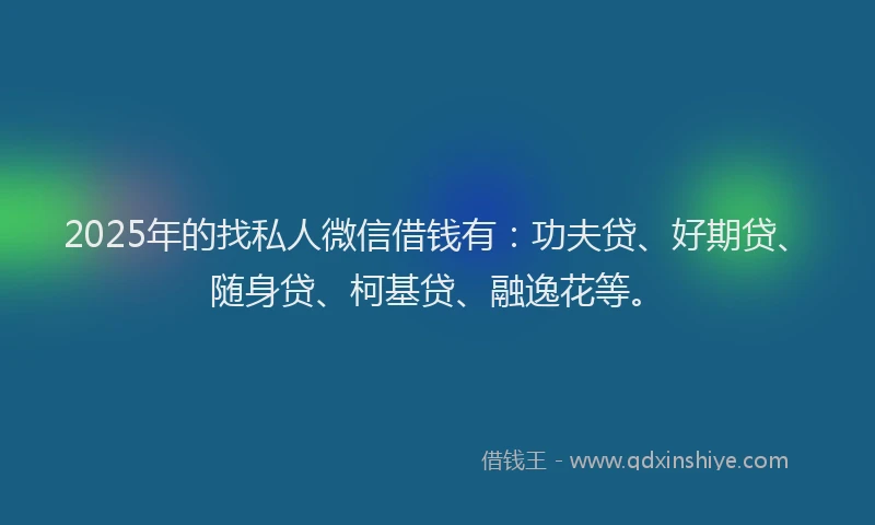 2025年的找私人微信借钱有：功夫贷、好期贷、随身贷、柯基贷、融逸花等。