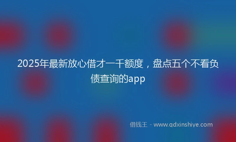 2025年最新放心借才一千额度，盘点五个不看负债查询的app