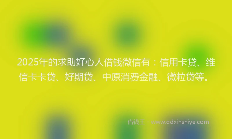 2025年的求助好心人借钱微信有：信用卡贷、维信卡卡贷、好期贷、中原消费金融、微粒贷等。