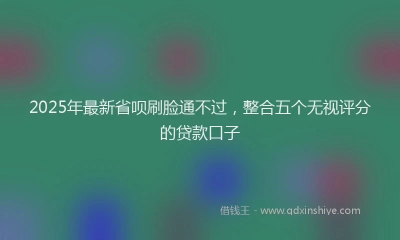 2025年最新省呗刷脸通不过，整合五个无视评分的贷款口子