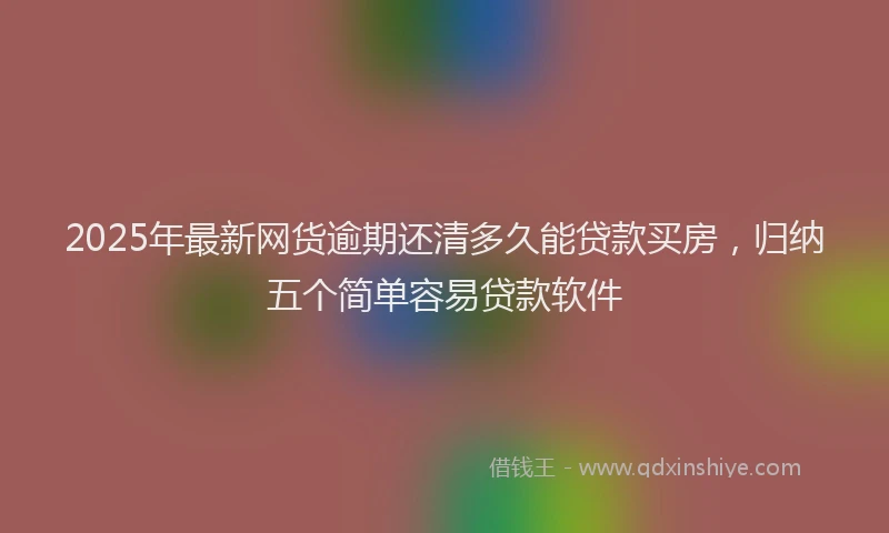 2025年最新网货逾期还清多久能贷款买房，归纳五个简单容易贷款软件