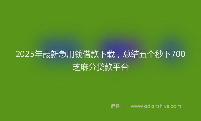 2025年最新急用钱借款下载，总结五个秒下700芝麻分贷款平台