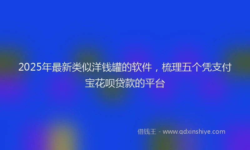 2025年最新类似洋钱罐的软件，梳理五个凭支付宝花呗贷款的平台