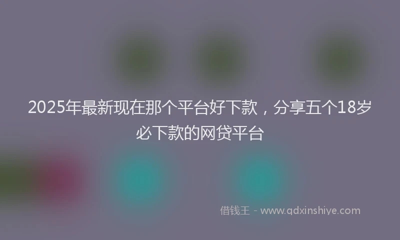2025年最新现在那个平台好下款，分享五个18岁必下款的网贷平台