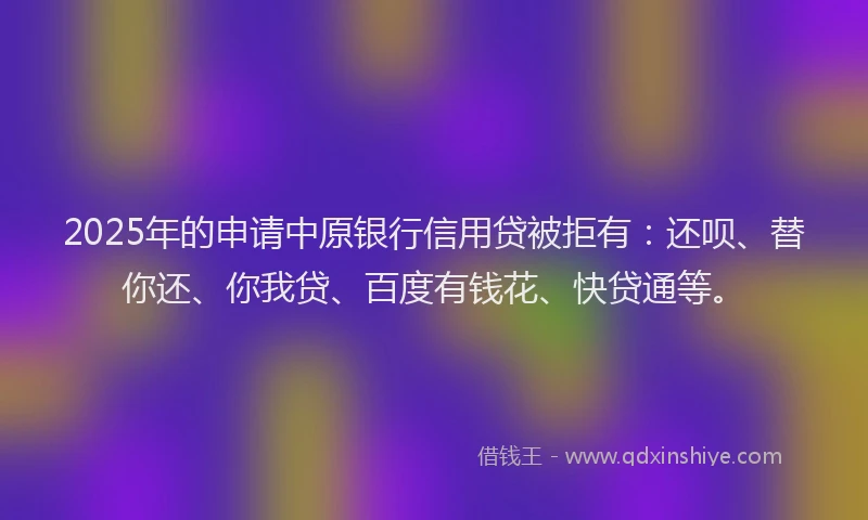 2025年的申请中原银行信用贷被拒有：还呗、替你还、你我贷、百度有钱花、快贷通等。