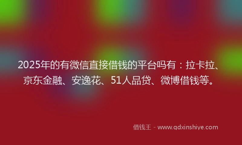 2025年的有微信直接借钱的平台吗有：拉卡拉、京东金融、安逸花、51人品贷、微博借钱等。