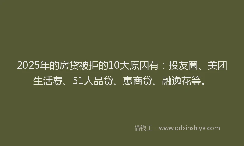 2025年的房贷被拒的10大原因有：投友圈、美团生活费、51人品贷、惠商贷、融逸花等。