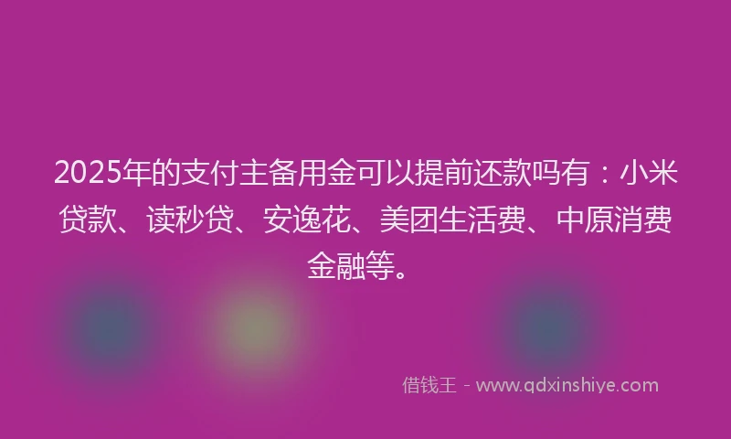 2025年的支付主备用金可以提前还款吗有：小米贷款、读秒贷、安逸花、美团生活费、中原消费金融等。
