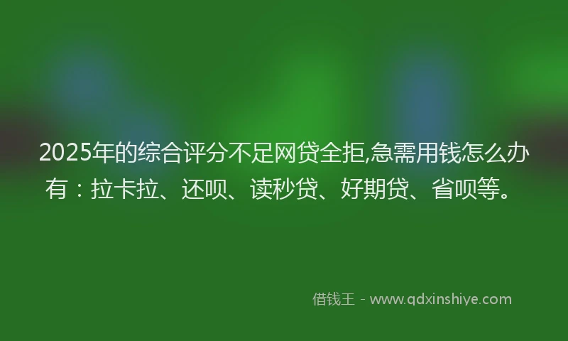 2025年的综合评分不足网贷全拒,急需用钱怎么办有：拉卡拉、还呗、读秒贷、好期贷、省呗等。