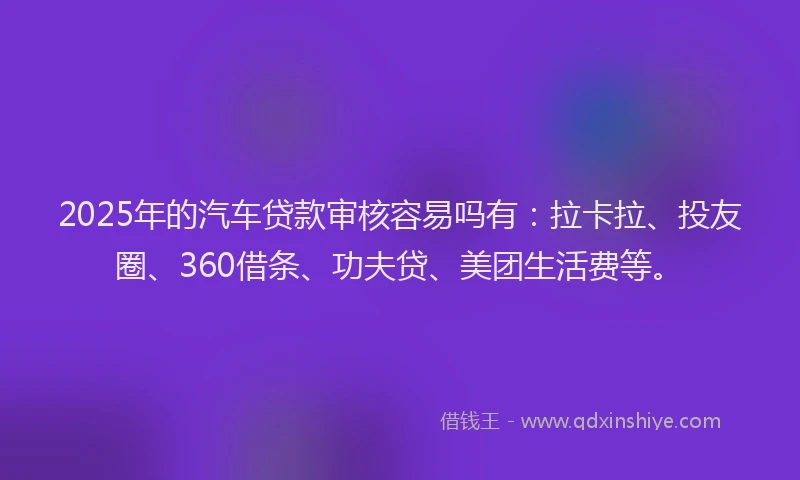 2025年的汽车贷款审核容易吗有：拉卡拉、投友圈、360借条、功夫贷、美团生活费等。