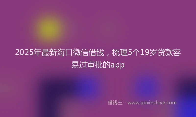 2025年最新海口微信借钱，梳理5个19岁贷款容易过审批的app