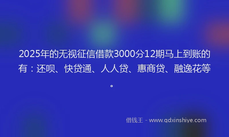 2025年的无视征信借款3000分12期马上到账的有：还呗、快贷通、人人贷、惠商贷、融逸花等。