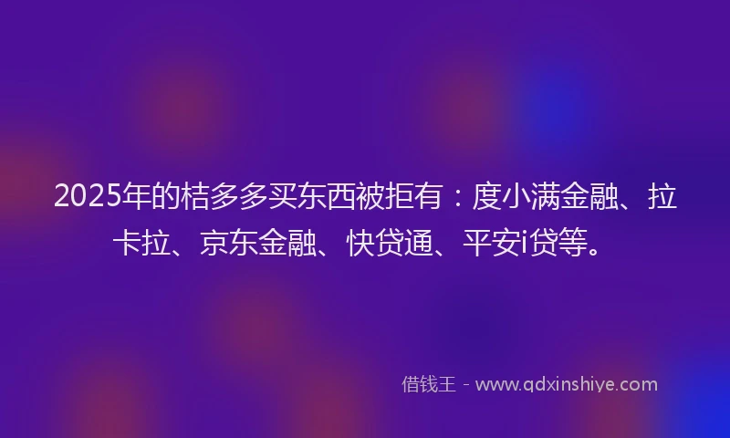 2025年的桔多多买东西被拒有：度小满金融、拉卡拉、京东金融、快贷通、平安i贷等。