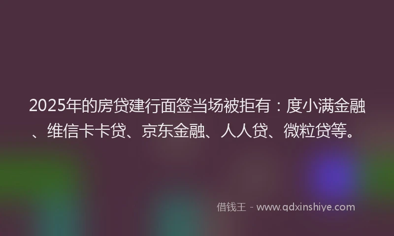 2025年的房贷建行面签当场被拒有：度小满金融、维信卡卡贷、京东金融、人人贷、微粒贷等。