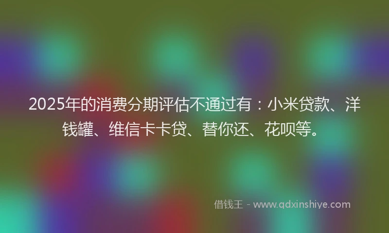 2025年的消费分期评估不通过有:小米贷款、洋钱罐、维信卡卡贷、替你还、花呗等。