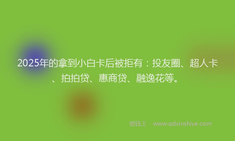 2025年的拿到小白卡后被拒有：投友圈、超人卡、拍拍贷、惠商贷、融逸花等。