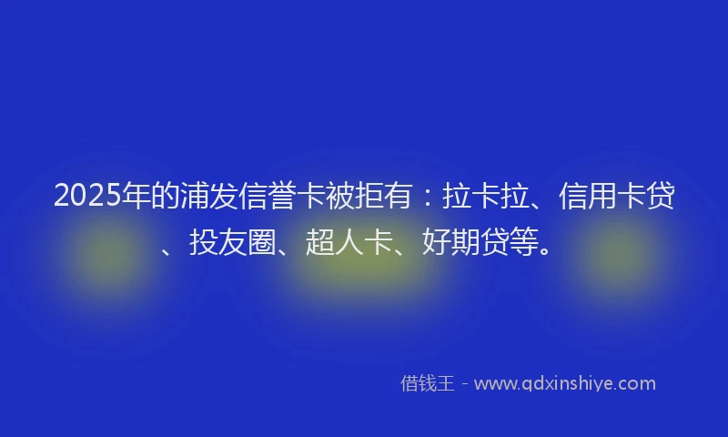 2025年的浦发信誉卡被拒有：拉卡拉、信用卡贷、投友圈、超人卡、好期贷等。