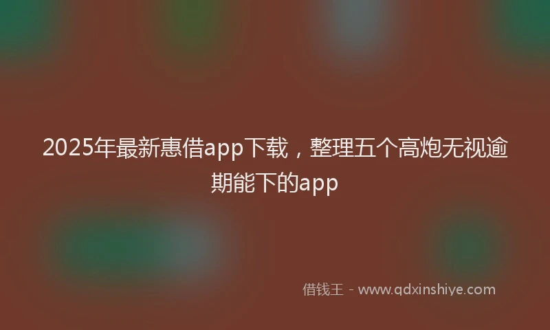 2025年最新惠借app下载，整理五个高炮无视逾期能下的app