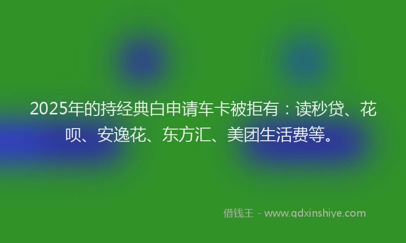 2025年的持经典白申请车卡被拒有：读秒贷、花呗、安逸花、东方汇、美团生活费等。