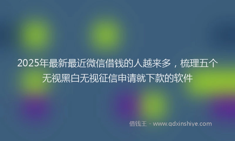 2025年最新最近微信借钱的人越来多，梳理五个无视黑白无视征信申请就下款的软件