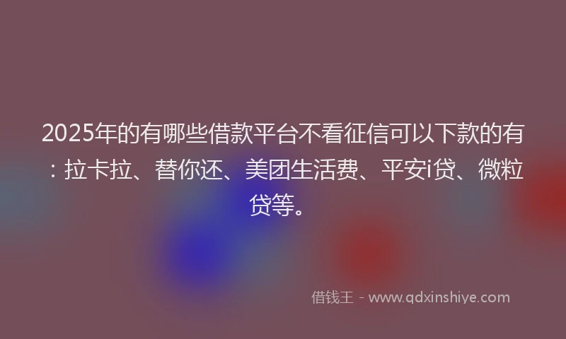 2025年的有哪些借款平台不看征信可以下款的有：拉卡拉、替你还、美团生活费、平安i贷、微粒贷等。