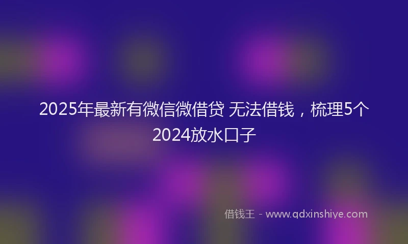 2025年最新有微信微借贷 无法借钱，梳理5个2024放水口子