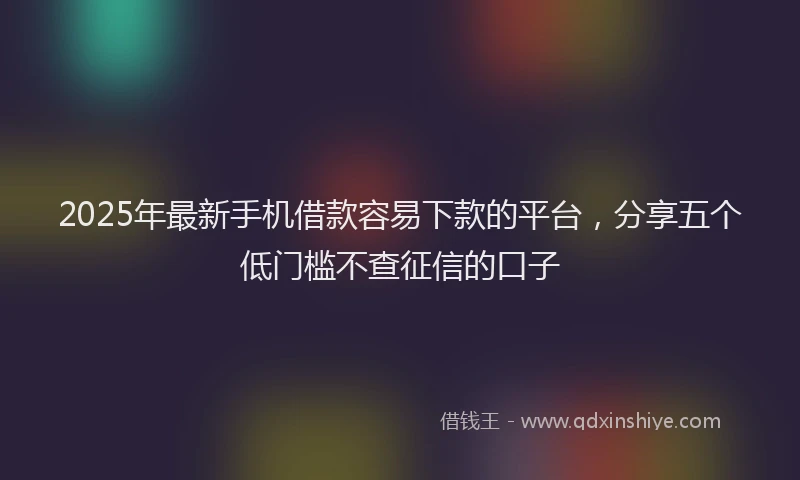 2025年最新手机借款容易下款的平台，分享五个低门槛不查征信的口子