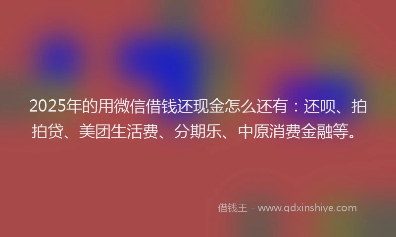 2025年的用微信借钱还现金怎么还有：还呗、拍拍贷、美团生活费、分期乐、中原消费金融等。