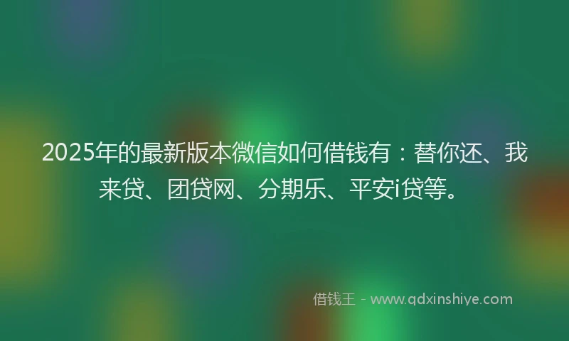 2025年的最新版本微信如何借钱有：替你还、我来贷、团贷网、分期乐、平安i贷等。