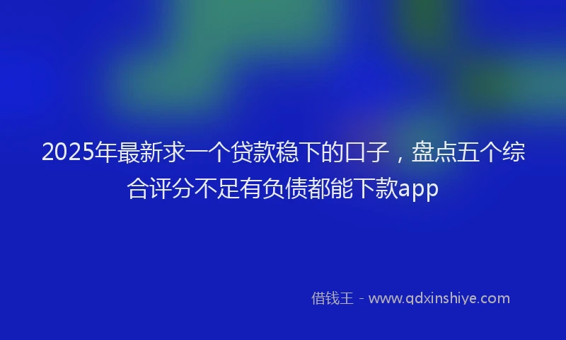 2025年最新求一个贷款稳下的口子，盘点五个综合评分不足有负债都能下款app